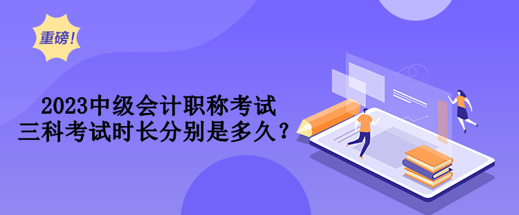 2023中級會計職稱考試三科考試時長分別是多久？