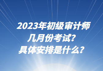 2023年初級審計師幾月份考試？具體安排是什么？