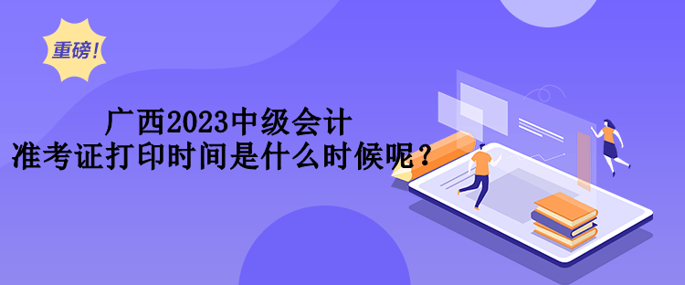 廣西2023中級會計準考證打印時間是什么時候呢？