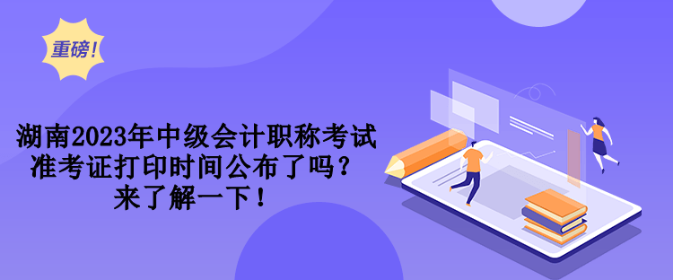 湖南2023年中級會計職稱考試準(zhǔn)考證打印時間公布了嗎？來了解一下！