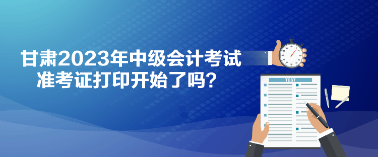 甘肅2023年中級會計(jì)考試準(zhǔn)考證打印開始了嗎？