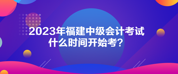 2023年福建中級(jí)會(huì)計(jì)考試什么時(shí)間開始考？