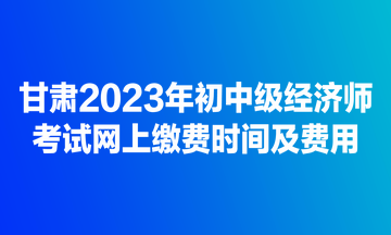 甘肅2023年初中級經(jīng)濟(jì)師考試網(wǎng)上繳費時間及費用