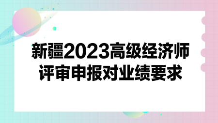 新疆2023高級(jí)經(jīng)濟(jì)師評(píng)審申報(bào)對(duì)業(yè)績(jī)要求