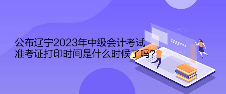 公布遼寧2023年中級會計考試準考證打印時間是什么時候了嗎？  