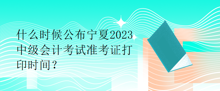 什么時(shí)候公布寧夏2023中級(jí)會(huì)計(jì)考試準(zhǔn)考證打印時(shí)間？