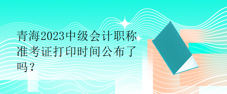 青海2023中級(jí)會(huì)計(jì)職稱準(zhǔn)考證打印時(shí)間公布了嗎？