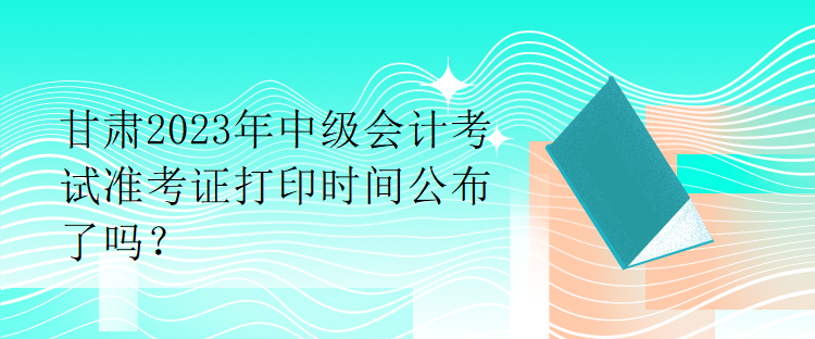 甘肅2023年中級會計考試準考證打印時間公布了嗎？