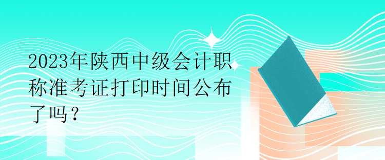 2023年陜西中級會計職稱準考證打印時間公布了嗎？