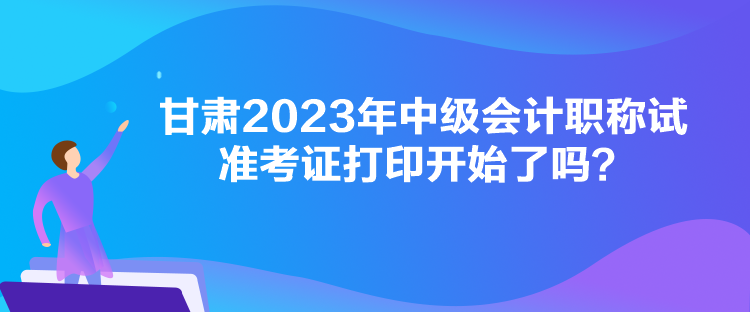 甘肅2023年中級(jí)會(huì)計(jì)職稱試準(zhǔn)考證打印開始了嗎？