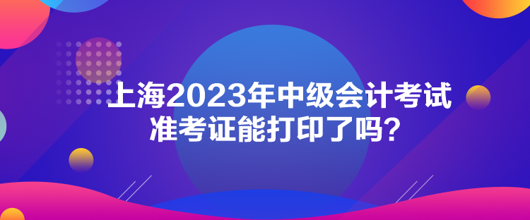 上海2023年中級(jí)會(huì)計(jì)考試準(zhǔn)考證能打印了嗎？