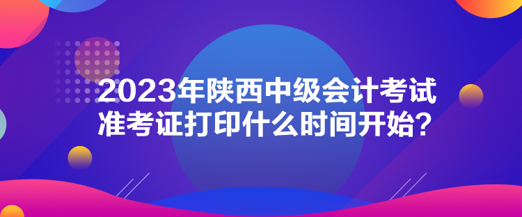 2023年陜西中級會計(jì)考試準(zhǔn)考證打印什么時(shí)間開始？