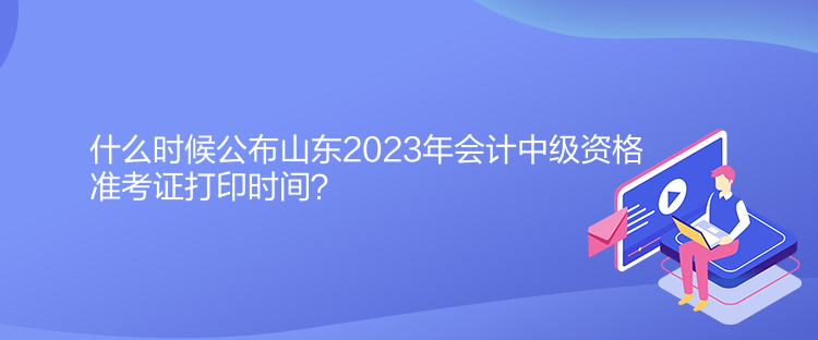 什么時候公布山東2023年會計中級資格準考證打印時間？