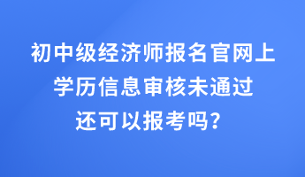 初中級經濟師報名官網上學歷信息審核未通過還可以報考嗎？