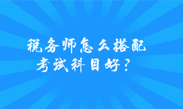 稅務(wù)師怎么搭配考試科目好？