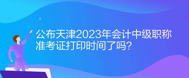 公布天津2023年會計中級職稱準(zhǔn)考證打印時間了嗎？