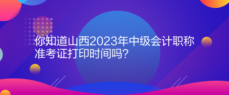 你知道山西2023年中級會計職稱準考證打印時間嗎？