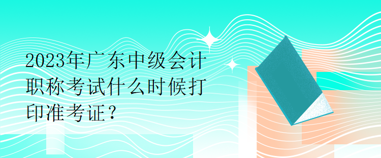 2023年廣東中級會計職稱考試什么時候打印準(zhǔn)考證？