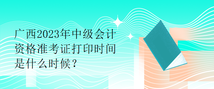 廣西2023年中級會計資格準考證打印時間是什么時候？