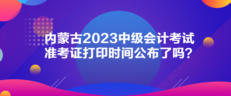 內(nèi)蒙古2023中級會計考試準(zhǔn)考證打印時間公布了嗎？