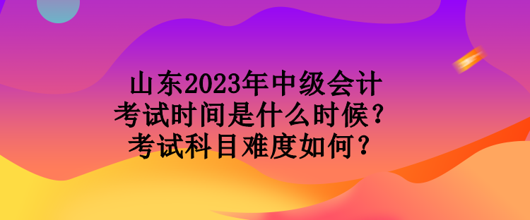 山東2023年中級會計考試時間是什么時候？考試科目難度如何？