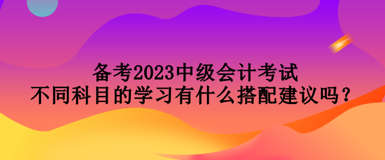 備考2023中級(jí)會(huì)計(jì)考試 不同科目的學(xué)習(xí)有什么搭配建議嗎？