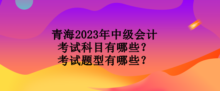 青海2023年中級(jí)會(huì)計(jì)考試科目有哪些？考試題型有哪些？