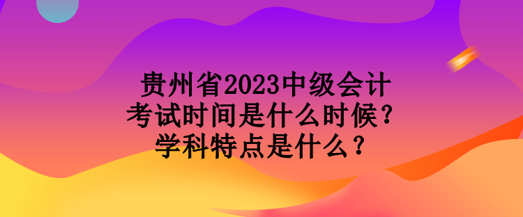 貴州省2023中級(jí)會(huì)計(jì)考試時(shí)間是什么時(shí)候？學(xué)科特點(diǎn)是什么？