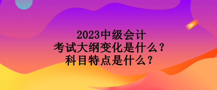 2023中級會計考試大綱變化是什么？科目特點是什么？