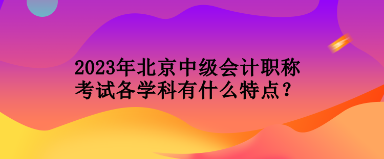 2023年北京中級(jí)會(huì)計(jì)職稱考試各學(xué)科有什么特點(diǎn)？