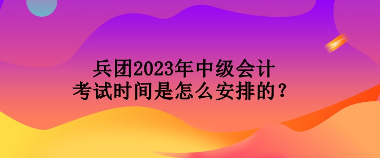 兵團(tuán)2023年中級會(huì)計(jì)考試時(shí)間是怎么安排的？