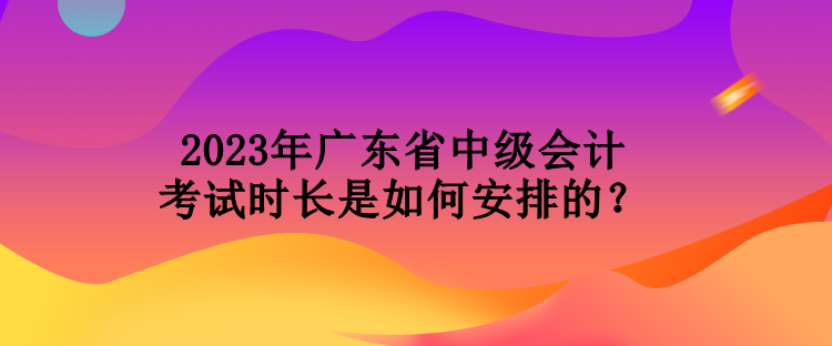 2023年廣東省中級(jí)會(huì)計(jì)考試時(shí)長(zhǎng)是如何安排的？