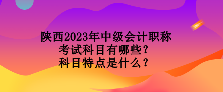 陜西2023年中級(jí)會(huì)計(jì)職稱(chēng)考試科目有哪些？科目特點(diǎn)是什么？