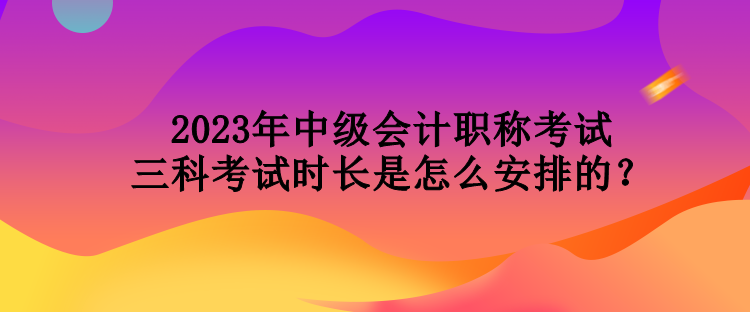 2023年中級會計職稱考試三科考試時長是怎么安排的？