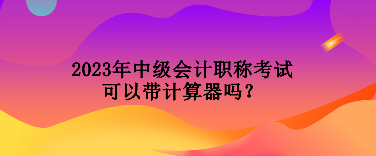 2023年中級會計職稱考試可以帶計算器嗎？