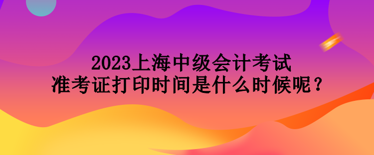 2023上海中級會計考試準(zhǔn)考證打印時間是什么時候呢？