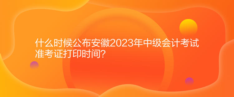 什么時(shí)候公布安徽2023年中級(jí)會(huì)計(jì)考試準(zhǔn)考證打印時(shí)間？