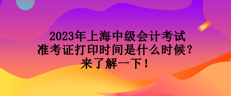 2023年上海中級會計考試準考證打印時間是什么時候？來了解一下！