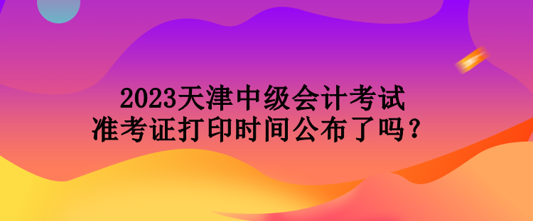 2023天津中級會計考試準考證打印時間公布了嗎？