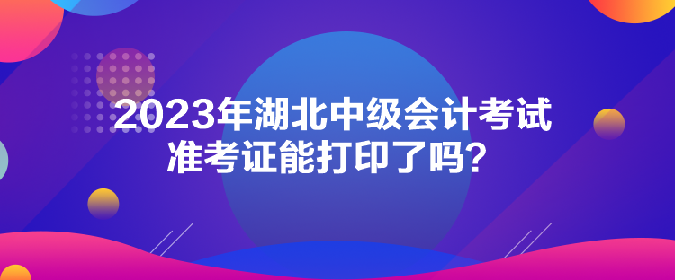 2023年湖北中級(jí)會(huì)計(jì)考試準(zhǔn)考證能打印了嗎？