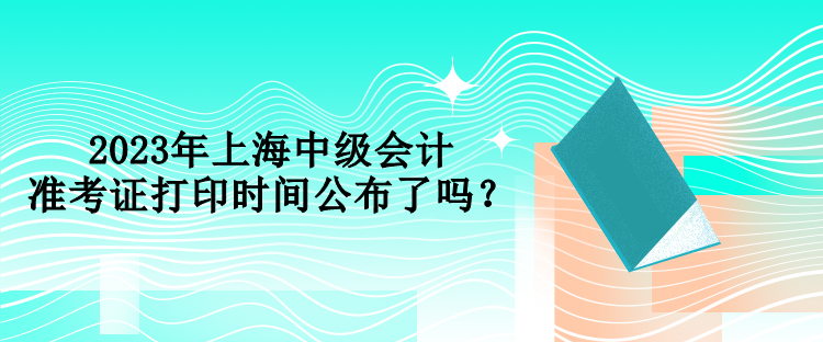 2023年上海中級(jí)會(huì)計(jì)準(zhǔn)考證打印時(shí)間公布了嗎？