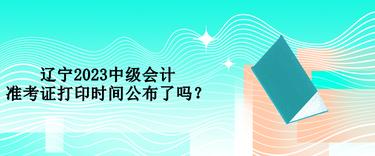 遼寧2023中級(jí)會(huì)計(jì)準(zhǔn)考證打印時(shí)間公布了嗎？