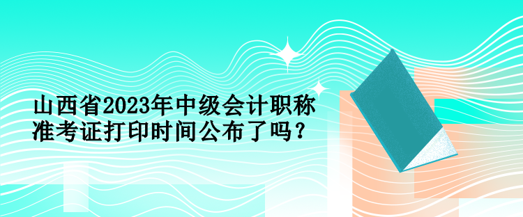 山西省2023年中級(jí)會(huì)計(jì)職稱準(zhǔn)考證打印時(shí)間公布了嗎？