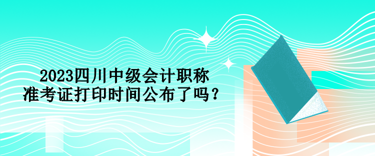 2023四川中級會計職稱準考證打印時間公布了嗎？