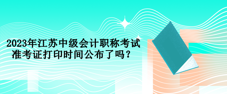 2023年江蘇中級會計職稱考試準考證打印時間公布了嗎？