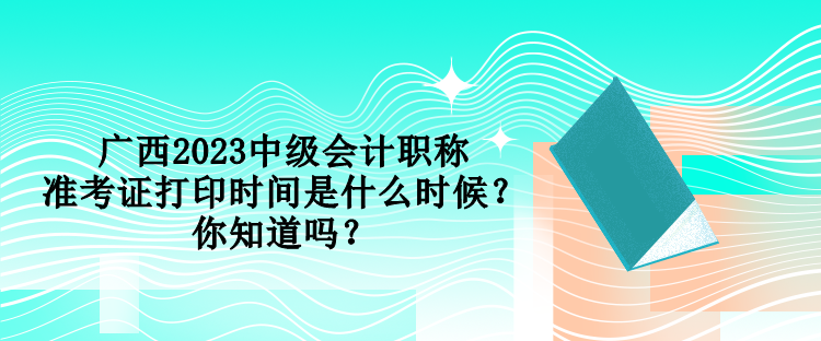 廣西2023中級會計職稱準(zhǔn)考證打印時間是什么時候？你知道嗎？