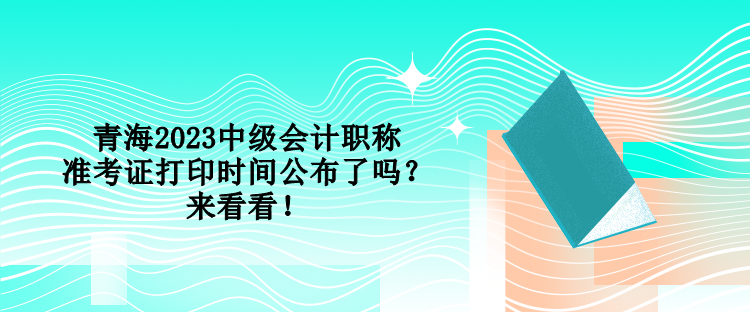 青海2023中級(jí)會(huì)計(jì)職稱準(zhǔn)考證打印時(shí)間公布了嗎？來(lái)看看！