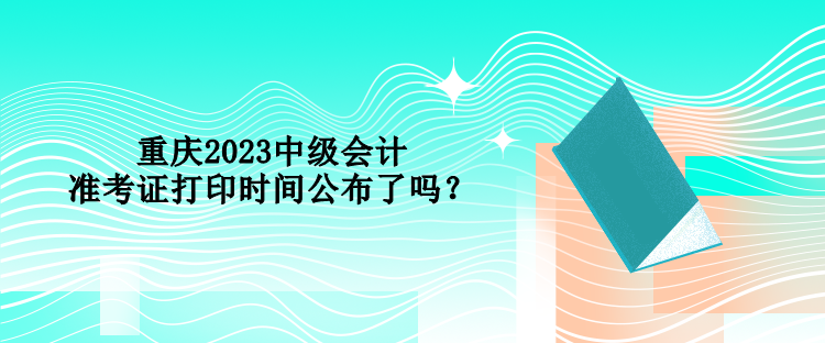 重慶2023中級(jí)會(huì)計(jì)準(zhǔn)考證打印時(shí)間公布了嗎？