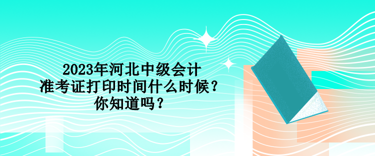 2023年河北中級會計準考證打印時間什么時候？你知道嗎？