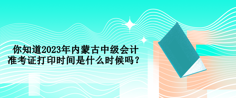 你知道2023年內(nèi)蒙古中級(jí)會(huì)計(jì)準(zhǔn)考證打印時(shí)間是什么時(shí)候嗎？